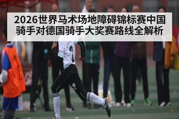 2026世界马术场地障碍锦标赛中国骑手对德国骑手大奖赛路线全解析