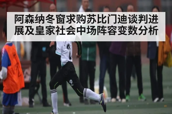 阿森纳冬窗求购苏比门迪谈判进展及皇家社会中场阵容变数分析