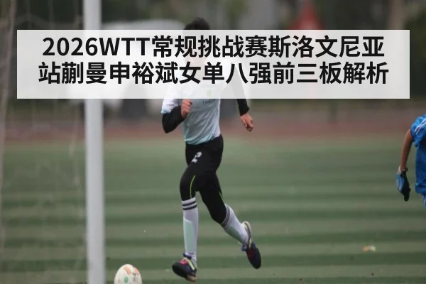 2026WTT常规挑战赛斯洛文尼亚站蒯曼申裕斌女单八强前三板解析 | kaiyun